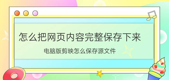 怎么把网页内容完整保存下来 电脑版剪映怎么保存源文件？